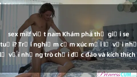 sex milf việt nam Khám phá thế giới sex trực tuyến: Hơn tuổi? Trải nghiệm cảm xúc mới lạ với những trò chơi độc đáo và kích thích người lớn