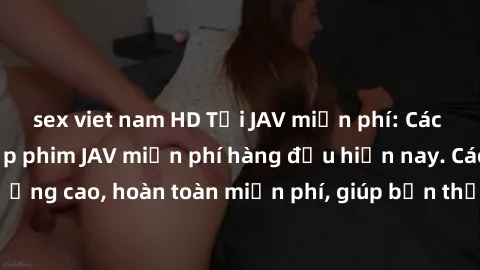 sex viet nam HD Tải JAV miễn phí: Các trang web cung cấp phim JAV miễn phí hàng đầu hiện nay. Các tác phẩm chất lượng cao, hoàn toàn miễn phí, giúp bạn thỏa mãn niềm đam mê mà không tốn kém.