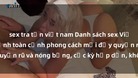 sex tra tấn việt nam Danh sách sex Việt Nam không che - Ảnh toàn cảnh phong cách mới đầy quyến rũ và nóng bỏng, cực kỳ hấp dẫn, không thể bỏ qua!