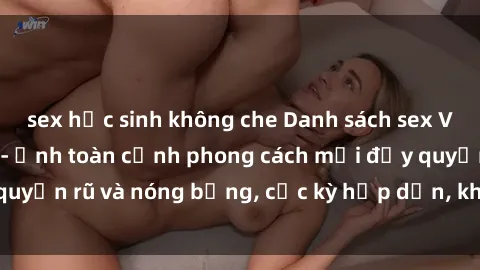 sex học sinh không che Danh sách sex Việt Nam không che - Ảnh toàn cảnh phong cách mới đầy quyến rũ và nóng bỏng, cực kỳ hấp dẫn, không thể bỏ qua!