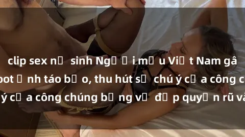 clip sex nữ sinh Người mẫu Việt Nam gây sốt với loạt shoot ảnh táo bạo, thu hút sự chú ý của công chúng bằng vẻ đẹp quyến rũ và gợi cảm.