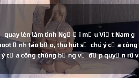 quay lén làm tình Người mẫu Việt Nam gây sốt với loạt shoot ảnh táo bạo, thu hút sự chú ý của công chúng bằng vẻ đẹp quyến rũ và gợi cảm.