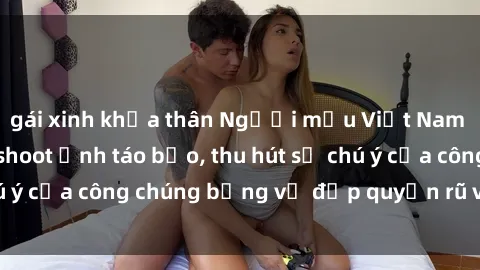 gái xinh khỏa thân Người mẫu Việt Nam gây sốt với loạt shoot ảnh táo bạo, thu hút sự chú ý của công chúng bằng vẻ đẹp quyến rũ và gợi cảm.