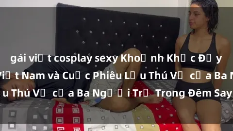 gái việt cosplay sexy Khoảnh Khắc Đầy Kịch Tính: Sex  Việt Nam và Cuộc Phiêu Lưu Thú Vị của Ba Người Trẻ Trong Đêm Say Đắm