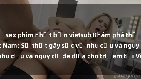 sex phim nhật bản vietsub Khám phá thế giới sex loli Việt Nam: Sự thật gây sốc về nhu cầu và nguy cơ đe dọa cho trẻ em tại Việt Nam