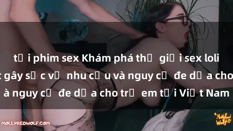 tải phim sex Khám phá thế giới sex loli Việt Nam: Sự thật gây sốc về nhu cầu và nguy cơ đe dọa cho trẻ em tại Việt Nam