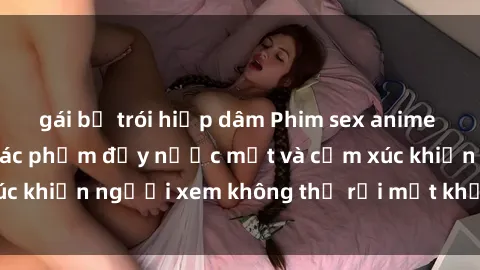 gái bị trói hiếp dâm Phim sex anime đỉnh cao: Những tác phẩm đầy nước mắt và cảm xúc khiến người xem không thể rời mắt khỏi màn hình