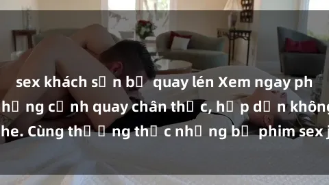 sex khách sạn bị quay lén Xem ngay phim sex jav HD với những cảnh quay chân thực, hấp dẫn không che. Cùng thưởng thức những bộ phim sex jav HD hot nhất hiện nay!