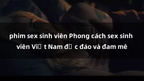 phim sex sinh viên Phong cách sex sinh viên Việt Nam độc đáo và đam mê